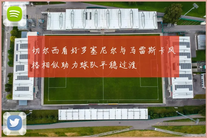 切尔西看好罗塞尼尔与马雷斯卡风格相似助力球队平稳过渡