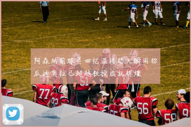 阿森纳前球员回忆温格怒火瞬间称瓜迪奥拉已超越教授成就辉煌