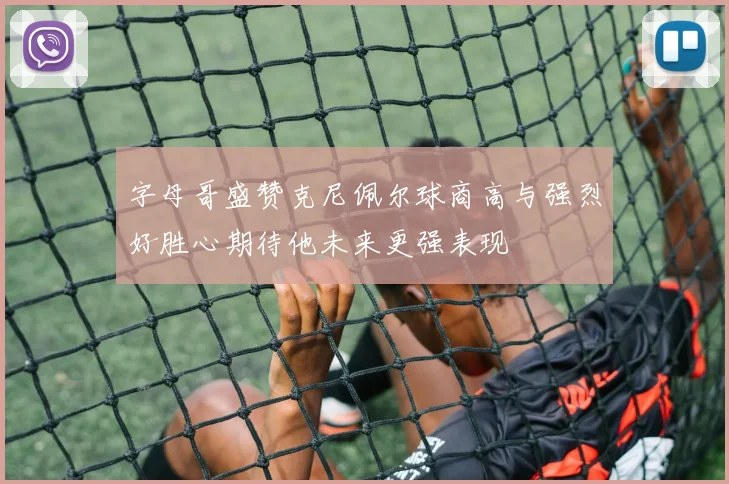 字母哥盛赞克尼佩尔球商高与强烈好胜心期待他未来更强表现