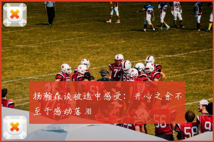 杨瀚森谈被选中感受：开心之余不至于感动落泪
