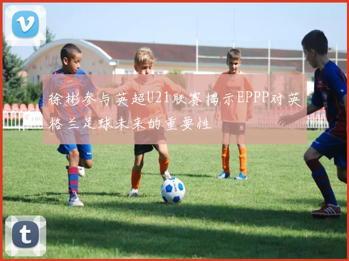 徐彬参与英超U21联赛揭示EPPP对英格兰足球未来的重要性