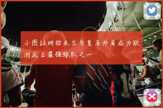 小图拉姆称米兰与皇马并肩成为欧洲反击最强球队之一