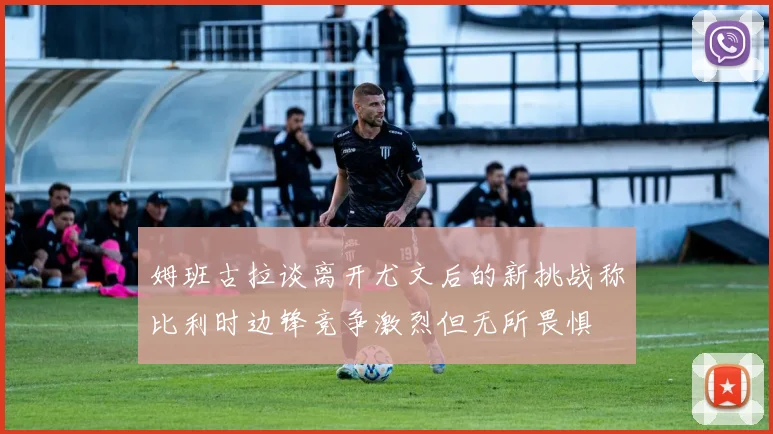 姆班古拉谈离开尤文后的新挑战称比利时边锋竞争激烈但无所畏惧