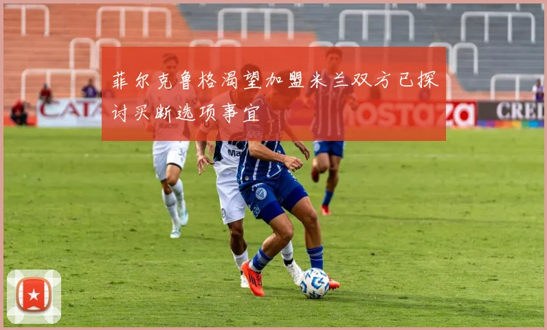 菲尔克鲁格渴望加盟米兰双方已探讨买断选项事宜