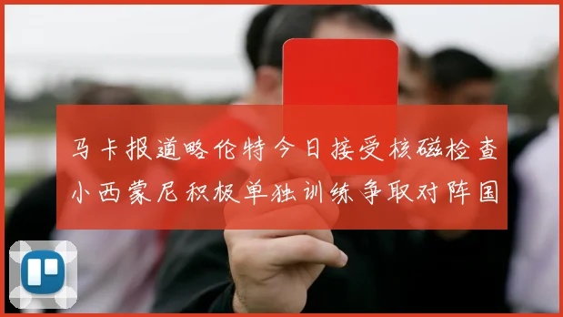 马卡报道略伦特今日接受核磁检查小西蒙尼积极单独训练争取对阵国米出场