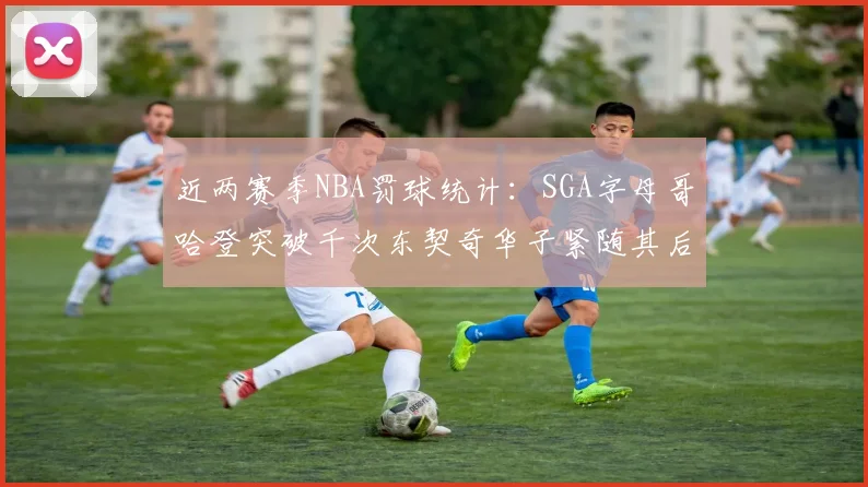 近两赛季NBA罚球统计：SGA字母哥哈登突破千次东契奇华子紧随其后