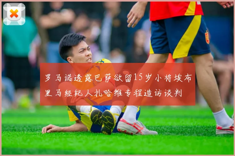 罗马诺透露巴萨欲留15岁小将埃布里马经纪人扎哈维专程造访谈判