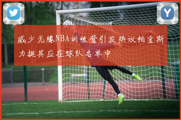 威少无缘NBA训练营引发热议帕金斯力挺其应在球队名单中