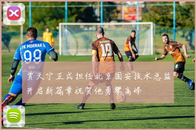 贾天宁正式担任北京国安技术总监开启新篇章祝贺他勇攀高峰