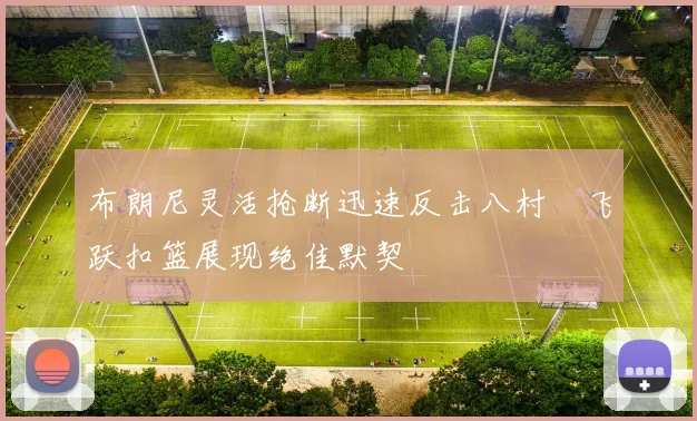 布朗尼灵活抢断迅速反击八村塁飞跃扣篮展现绝佳默契