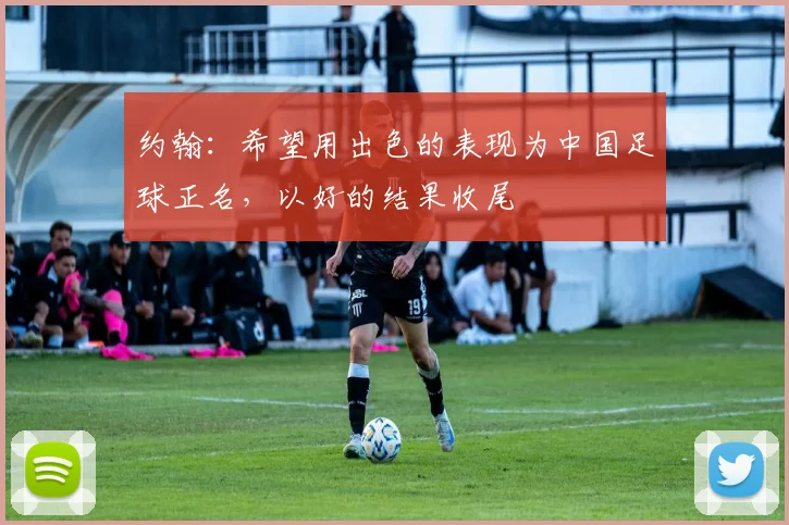 约翰：希望用出色的表现为中国足球正名，以好的结果收尾