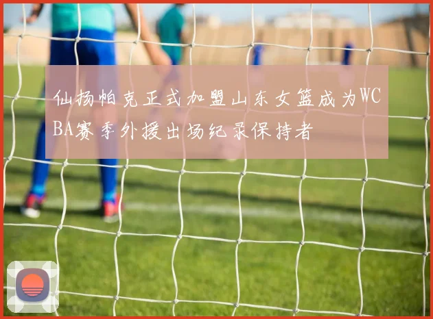 仙扬帕克正式加盟山东女篮成为WCBA赛季外援出场纪录保持者