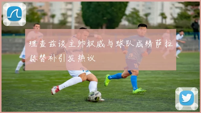 理查兹谈主帅权威与球队成绩萨拉赫替补引发热议