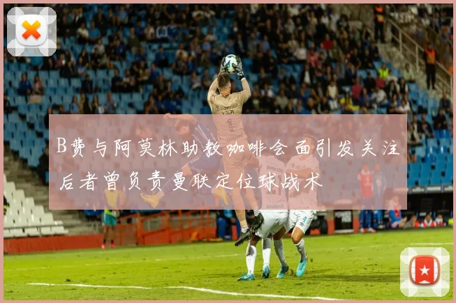 B费与阿莫林助教咖啡会面引发关注后者曾负责曼联定位球战术