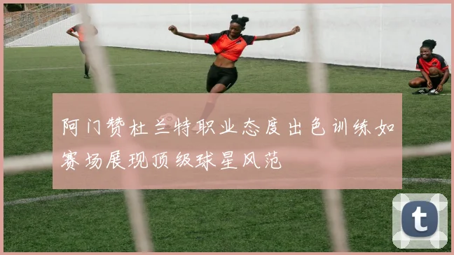 阿门赞杜兰特职业态度出色训练如赛场展现顶级球星风范