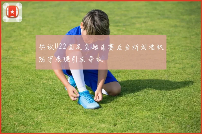 热议U22国足负越南赛后分析刘浩帆防守表现引发争议
