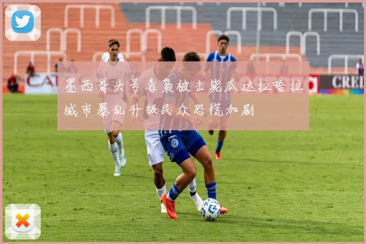 墨西哥头号毒枭被击毙瓜达拉哈拉城市暴乱升级民众恐慌加剧