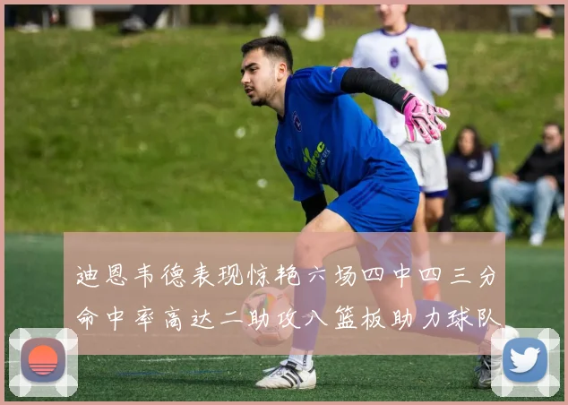 迪恩韦德表现惊艳六场四中四三分命中率高达二助攻八篮板助力球队胜利