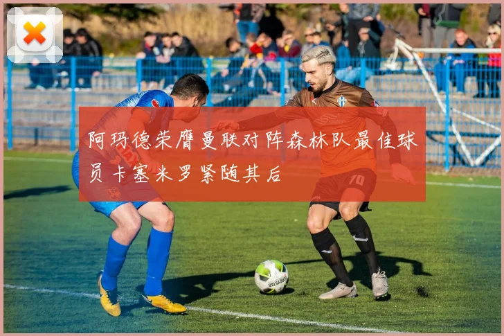 阿玛德荣膺曼联对阵森林队最佳球员卡塞米罗紧随其后