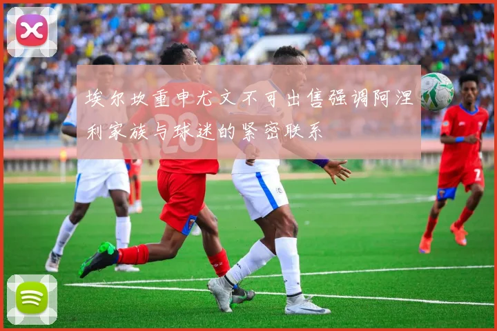 埃尔坎重申尤文不可出售强调阿涅利家族与球迷的紧密联系