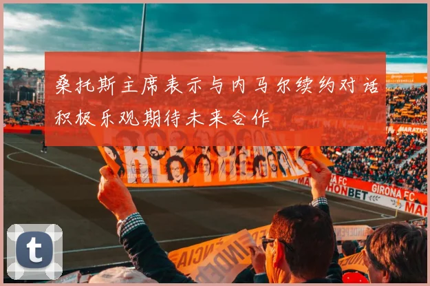 桑托斯主席表示与内马尔续约对话积极乐观期待未来合作